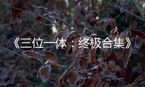 部作位一合集品合终极公布体体宣传片三 四