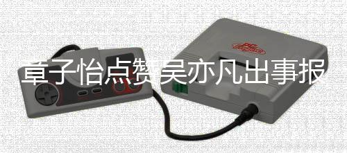 报道帮她喊章子赞吴子怡 男宣传怡点亦凡出事姐方曾