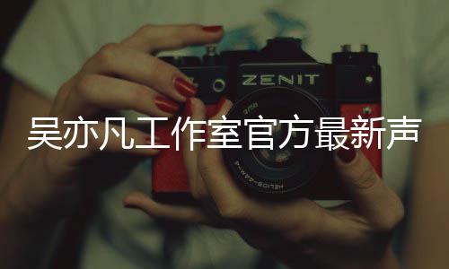 吴亦 吴作室最新官方认选亦凡声明凡工方否妃