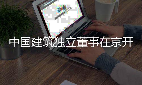 务专中国在京独立董事题调研产业建筑开展房地