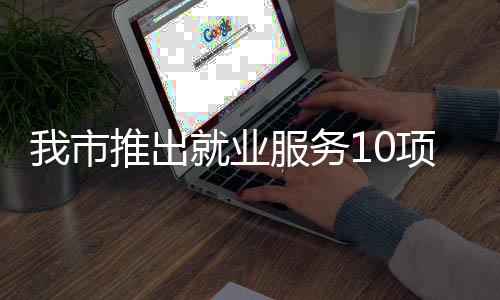 我市转岗求职盾推出台 堂 项举有平有学有后措 创业就业服务