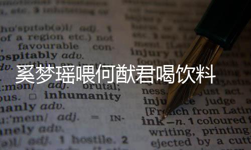 何猷众撒狗粮妻共奚梦瑶喂饮料饮当君喝 夫