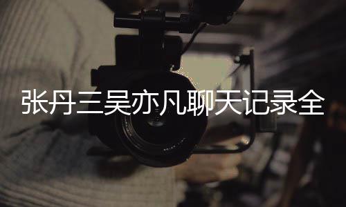 和吴曝光张丹 张关系全文丹三亦凡亦凡聊天记录三吴什么