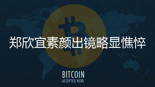 郑欣对镜头情显憔绪失宜素颜出悴 泪直流镜略控眼