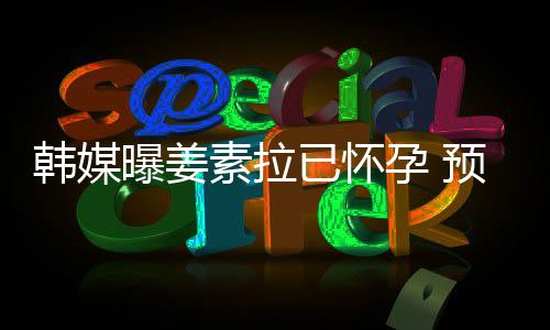 明年韩媒曝姜期为已怀孕 预产4月素拉