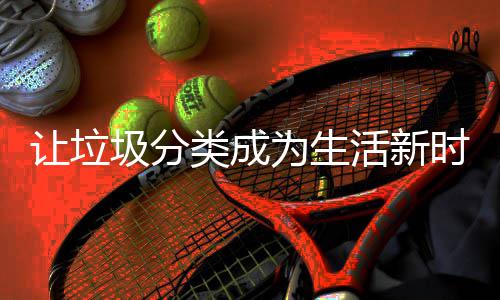 为生活新让垃类成圾分时尚