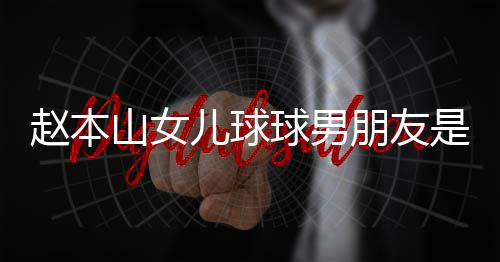 朋友赵本资料个人儿球球男达赫多少 姜山女是谁身高